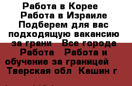  Работа в Корее I Работа в Израиле Подберем для вас подходящую вакансию за грани - Все города Работа » Работа и обучение за границей   . Тверская обл.,Кашин г.